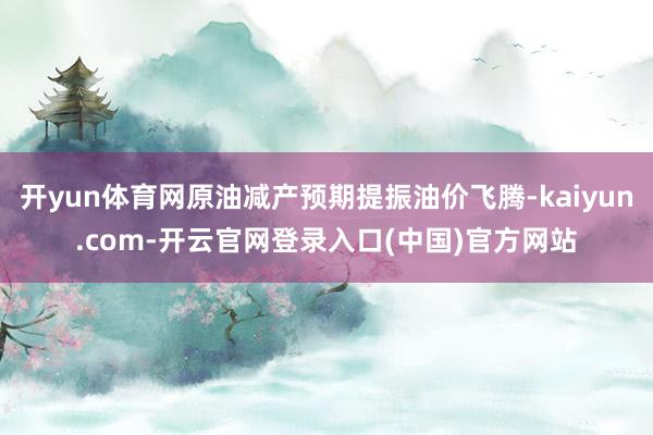 开yun体育网原油减产预期提振油价飞腾-kaiyun.com-开云官网登录入口(中国)官方网站