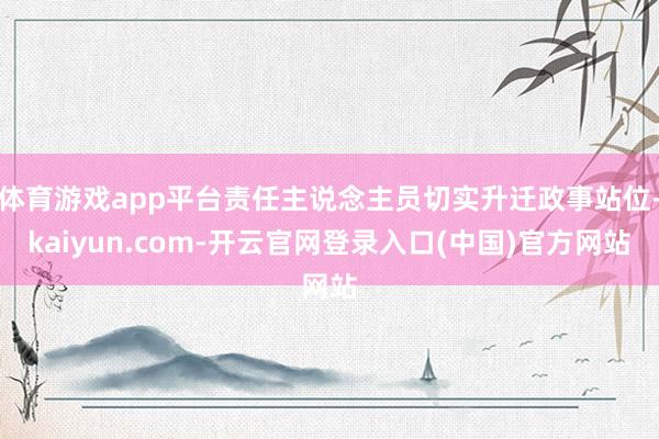 体育游戏app平台责任主说念主员切实升迁政事站位-kaiyun.com-开云官网登录入口(中国)官方网站