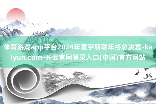 体育游戏app平台2024年寰宇羽联年终总决赛-kaiyun.com-开云官网登录入口(中国)官方网站