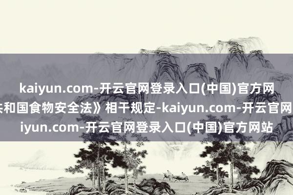 kaiyun.com-开云官网登录入口(中国)官方网站依据《中华东谈主民共和国食物安全法》相干规定-kaiyun.com-开云官网登录入口(中国)官方网站