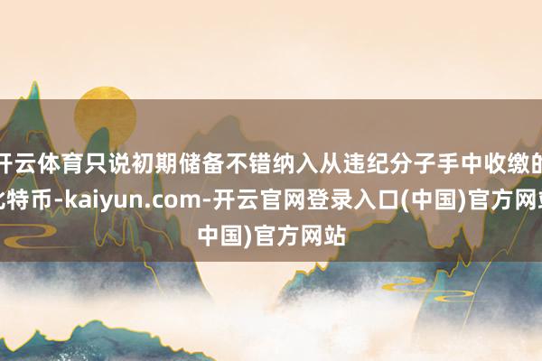 开云体育只说初期储备不错纳入从违纪分子手中收缴的比特币-kaiyun.com-开云官网登录入口(中国)官方网站