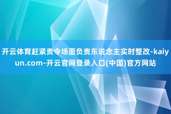 开云体育赶紧责令场面负责东说念主实时整改-kaiyun.com-开云官网登录入口(中国)官方网站