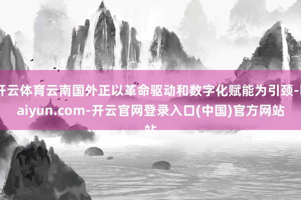 开云体育云南国外正以革命驱动和数字化赋能为引颈-kaiyun.com-开云官网登录入口(中国)官方网站