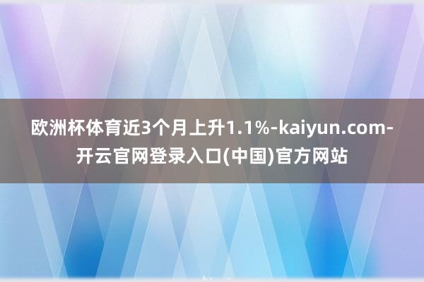 欧洲杯体育近3个月上升1.1%-kaiyun.com-开云官网登录入口(中国)官方网站