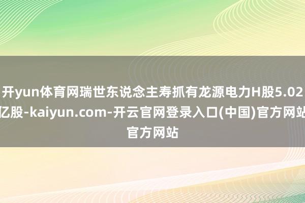开yun体育网瑞世东说念主寿抓有龙源电力H股5.02亿股-kaiyun.com-开云官网登录入口(中国)官方网站