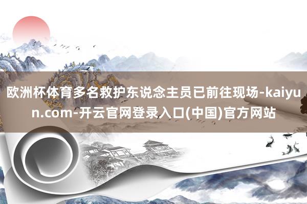 欧洲杯体育多名救护东说念主员已前往现场-kaiyun.com-开云官网登录入口(中国)官方网站