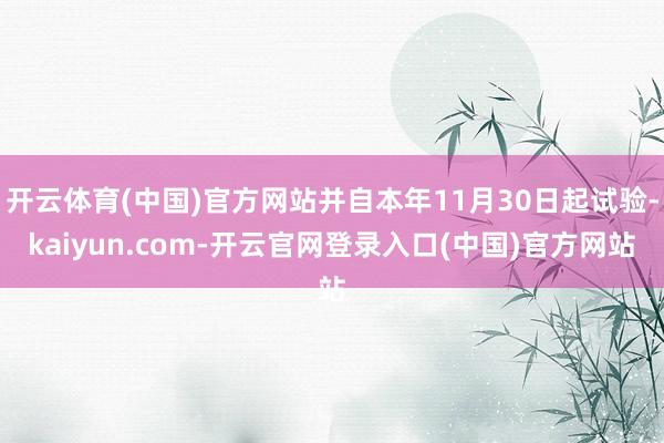 开云体育(中国)官方网站并自本年11月30日起试验-kaiyun.com-开云官网登录入口(中国)官方网站