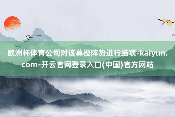 欧洲杯体育公司对该募投阵势进行结项-kaiyun.com-开云官网登录入口(中国)官方网站