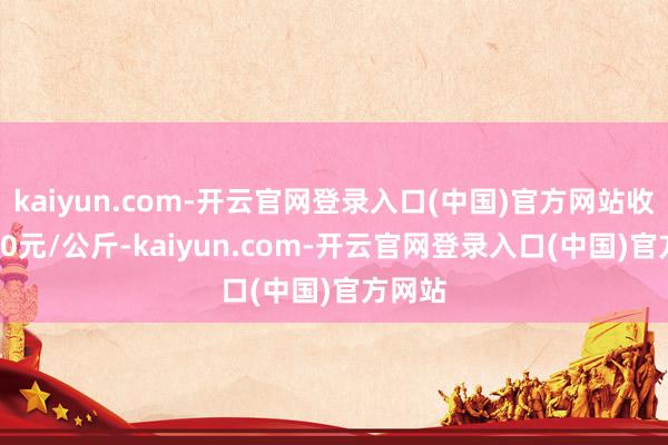 kaiyun.com-开云官网登录入口(中国)官方网站收支1.00元/公斤-kaiyun.com-开云官网登录入口(中国)官方网站