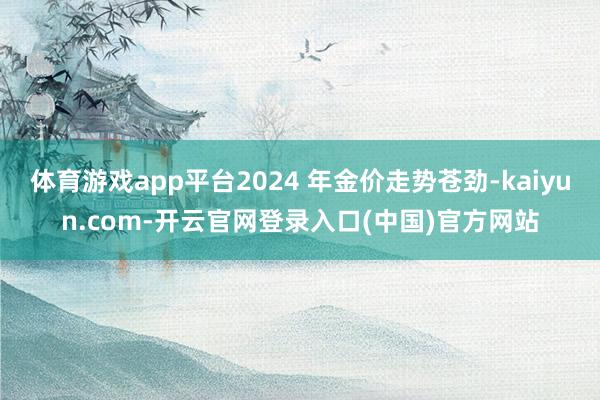 体育游戏app平台2024 年金价走势苍劲-kaiyun.com-开云官网登录入口(中国)官方网站
