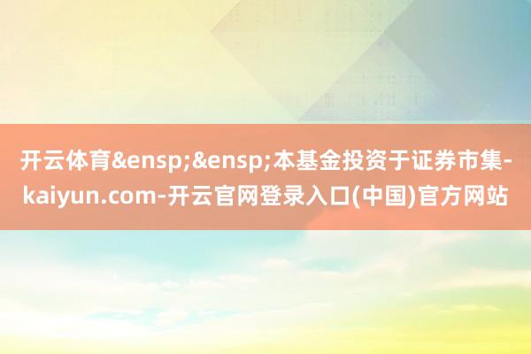 开云体育 本基金投资于证券市集-kaiyun.com-开云官网登录入口(中国)官方网站