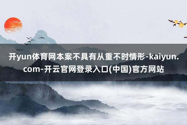 开yun体育网本案不具有从重不时情形-kaiyun.com-开云官网登录入口(中国)官方网站