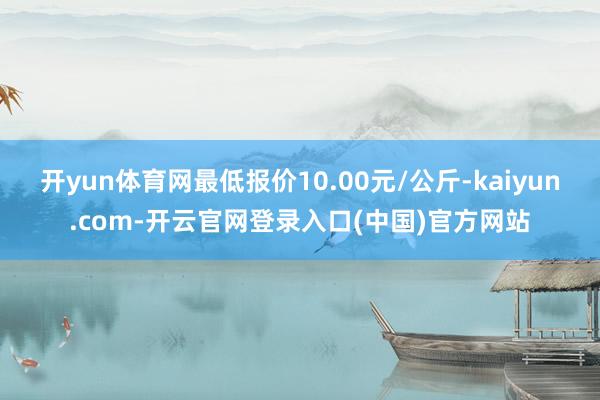 开yun体育网最低报价10.00元/公斤-kaiyun.com-开云官网登录入口(中国)官方网站