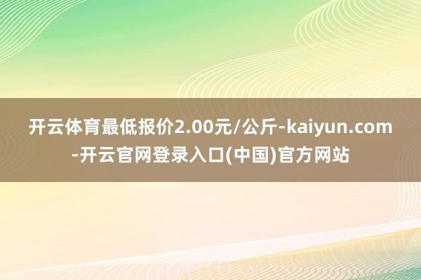 开云体育最低报价2.00元/公斤-kaiyun.com-开云官网登录入口(中国)官方网站