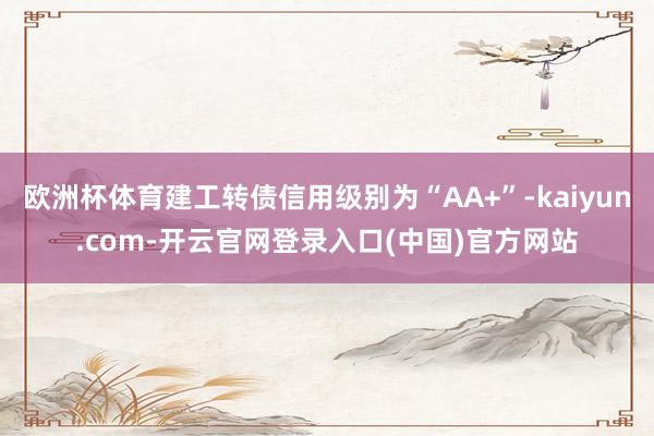 欧洲杯体育建工转债信用级别为“AA+”-kaiyun.com-开云官网登录入口(中国)官方网站