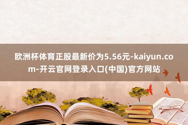 欧洲杯体育正股最新价为5.56元-kaiyun.com-开云官网登录入口(中国)官方网站